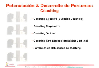 Potenciación & Desarrollo de Personas:
                                       Coaching
                     • Coaching Ejecutivo (Business Coaching)

                     • Coaching Corporativo

                     • Coaching On Line

                     • Coaching para Equipos (presencial y on line)

                     • Formación en Habilidades de coaching




        Triforma: Antonio Suarez 10, Blq. A Local 302. Alcalá de Henares. Madrid. España, e-mail: info@triforma.es www.triforma.es
 