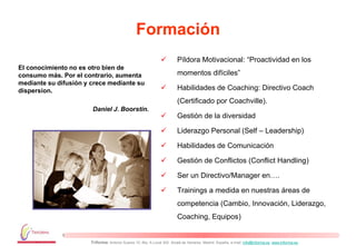 Formación
                                                                        Píldora Motivacional: “Proactividad en los
El conocimiento no es otro bien de
consumo más. Por el contrario, aumenta                                   momentos difíciles”
mediante su difusión y crece mediante su
dispersion.                                                             Habilidades de Coaching: Directivo Coach
                                                                         (Certificado por Coachville).
                        Daniel J. Boorstin.
                                                                        Gestión de la diversidad

                                                                        Liderazgo Personal (Self – Leadership)

                                                                        Habilidades de Comunicación

                                                                        Gestión de Conflictos (Conflict Handling)

                                                                        Ser un Directivo/Manager en….

                                                                        Trainings a medida en nuestras áreas de
                                                                         competencia (Cambio, Innovación, Liderazgo,
                                                                         Coaching, Equipos)


                       Triforma: Antonio Suarez 10, Blq. A Local 302. Alcalá de Henares. Madrid. España, e-mail: info@triforma.es www.triforma.es
 