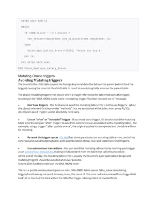 AFTER EACH ROW IS
BEGIN
IF :NEW.Salary - :Old.Salary >
Ten_Percent*Department_Avg_Salaries(:NEW.Department_ID)
THEN
Raise_Application_Error(-20000, 'Raise too big');
END IF;
END AFTER EACH ROW;
END Check_Employee_Salary_Raise;
Mutating Oracle triggers
Avoiding Mutating triggers
The insertto the childtable causedthe foreignkeytovalidate the dataonthe parent (whichfiredthe
trigger) causingthe insertof the childtable toresultina mutatingtable erroron the parenttable.
The Oracle mutatingtriggererroroccurs whena triggerreferencesthe table thatownsthe trigger,
resultinginthe "ORA-04091: table name ismutating,trigger/functionmaynotsee it."message.
 Don't use triggers - The bestway to avoidthe mutatingtable errorisnot to use triggers. While
the object-orientedOracle provides"methods"thatare associatedwithtables,mostsavvyPL/SQL
developersavoidtriggersunlessabsolutelynecessary.
 Use an "after" or "insteadof" trigger- If youmust use a trigger,it'sbestto avoidthe mutating
table errorby usingan "after"trigger,toavoidthe currency issuesassociatedwithamutatingtable. For
example,usingatrigger":afterupdate onxxx",the original update hascompletedandthe table will not
be mutating.
 Re-work the trigger syntax - Dr. Hall has some greatnoteson mutatingtable errors,andoffers
otherwaysto avoidmutatingtableswith acombinationof row-levelandstatement-leveltriggers.
 Use autonomous transactions - You can avoidthe mutatingtable errorby markingyourtrigger
as an autonomoustransaction,makingitindependentfromthe table thatcallsthe procedure.
At the endof the day,the mutatingtable erroris usuallythe resultof apoor applicationdesignand
mutatingtriggersshouldbe avoidedwheneverpossible.
Steve Callanhasthese notesonthe ORA-04091 error:
"Here isa problemmanydevelopersruninto:ORA-04091 table owner.table_name ismutating,
trigger/functionmaynotsee it.In manycases,the cause of thiserror isdue to code withina triggerthat
looksat or touchesthe data withinthe table the trigger isbeingcalledorinvokedfrom.
 
