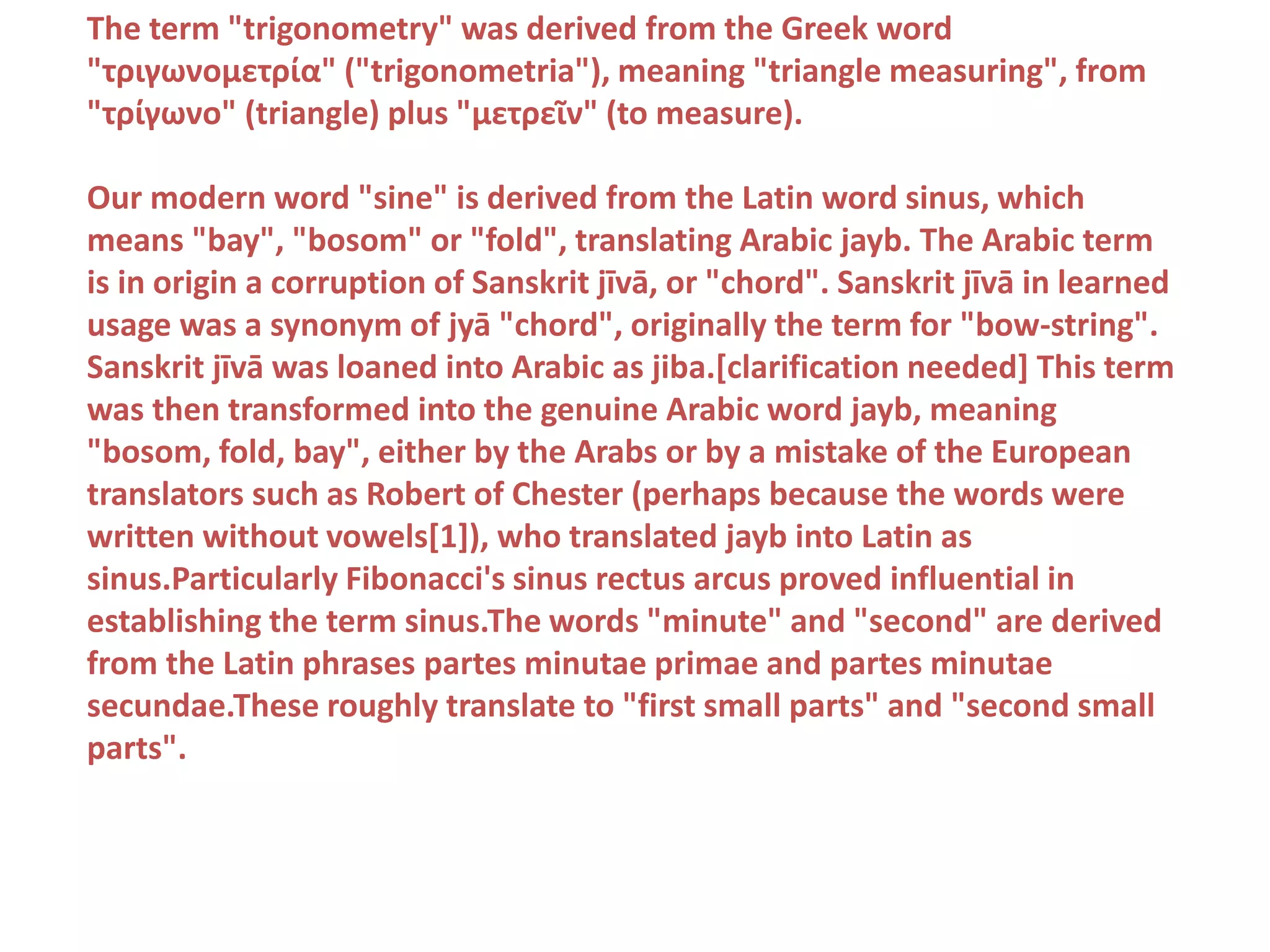 The term "trigonometry" was derived from the Greek word
"τριγωνομετρία" ("trigonometria"), meaning "triangle measuring", from
"τρίγωνο" (triangle) plus "μετρεῖν" (to measure).
Our modern word "sine" is derived from the Latin word sinus, which
means "bay", "bosom" or "fold", translating Arabic jayb. The Arabic term
is in origin a corruption of Sanskrit jīvā, or "chord". Sanskrit jīvā in learned
usage was a synonym of jyā "chord", originally the term for "bow-string".
Sanskrit jīvā was loaned into Arabic as jiba.[clarification needed] This term
was then transformed into the genuine Arabic word jayb, meaning
"bosom, fold, bay", either by the Arabs or by a mistake of the European
translators such as Robert of Chester (perhaps because the words were
written without vowels[1]), who translated jayb into Latin as
sinus.Particularly Fibonacci's sinus rectus arcus proved influential in
establishing the term sinus.The words "minute" and "second" are derived
from the Latin phrases partes minutae primae and partes minutae
secundae.These roughly translate to "first small parts" and "second small
parts".
 