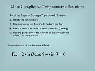 More Complicated Trigonometric Equations Recall the Steps for Solving a Trigonometric Equation: Isolate the trig. function Use an inverse trig. function to find one solution. Use the unit circle to find a second solution (usually). Use the periodicity of the function to state the general solution to the equation. Sometimes step 1 can be more difficult…