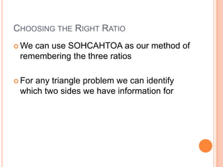Choosing the Right RatioWe can use SOHCAHTOA as our method of remembering the three ratiosFor any triangle problem we can identify which two sides we have information for