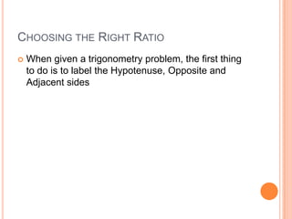 Choosing the Right RatioWhen given a trigonometry problem, the first thing to do is to label the Hypotenuse, Opposite and Adjacent sides