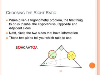Choosing the Right RatioWhen given a trigonometry problem, the first thing to do is to label the Hypotenuse, Opposite and Adjacent sidesNext, circle the two sides that have informationThese two sides tell you which ratio to use, as only one ratio will contain both sides.SOHCAHTOAAOH