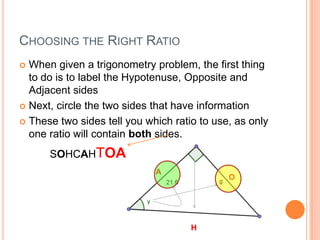 Choosing the Right RatioWhen given a trigonometry problem, the first thing to do is to label the Hypotenuse, Opposite and Adjacent sidesNext, circle the two sides that have informationThese two sides tell you which ratio to use, as only one ratio will contain both sides.SOHCAHTOAAOH