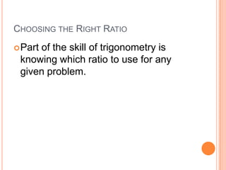 Choosing the Right RatioPart of the skill of trigonometry is knowing which ratio to use for any given problem.