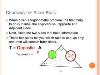 Choosing the Right RatioWhen given a trigonometry problem, the first thing to do is to label the Hypotenuse, Opposite and Adjacent sidesNext, circle the two sides that have informationThese two sides tell you which ratio to use, as only one ratio will contain both sides.T =Opposite  ATangent=𝒈𝟐𝟏.𝟔 AOH