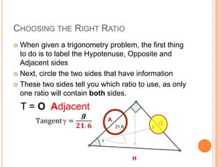 Choosing the Right RatioWhen given a trigonometry problem, the first thing to do is to label the Hypotenuse, Opposite and Adjacent sidesNext, circle the two sides that have informationThese two sides tell you which ratio to use, as only one ratio will contain both sides.T = OAdjacentTangent=𝒈𝟐𝟏.𝟔 AOH