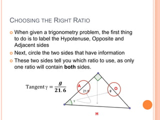 Choosing the Right RatioWhen given a trigonometry problem, the first thing to do is to label the Hypotenuse, Opposite and Adjacent sidesNext, circle the two sides that have informationThese two sides tell you which ratio to use, as only one ratio will contain both sides.Tangent=𝒈𝟐𝟏.𝟔 AOH