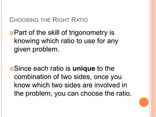 Choosing the Right RatioPart of the skill of trigonometry is knowing which ratio to use for any given problem.Since each ratio is unique to the combination of two sides, once you know which two sides are involved in the problem, you can choose the ratio.