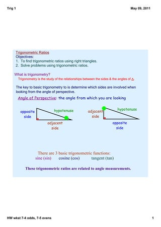 Trig 1                                                                                    May 09, 2011




     Trigonometric Ratios
     Objectives:
     1.  To find trigonometric ratios using right triangles.
     2.  Solve problems using trigonometric ratios.

    What is trigonometry?
          Trigonometry is the study of the relationships between the sides & the angles of Δ.

         The key to basic trigonometry to is determine which sides are involved when 
         looking from the angle of perspective.
          Angle of Perspective: the angle from which you are looking


                                   hypotenuse                                   hypotenuse
           opposite                                        adjacent
             side                                            side
                              adjacent                                       opposite
                                side                                           side




                        There are 3 basic trigonometric functions:    
                      sine (sin)    cosine (cos)       tangent (tan)

               These trigonometric ratios are related to angle measurements.




HW wkst 7­4 odds, 7­5 evens                                                                              1
 