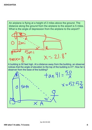 SOHCAHTOA
HW wkst 7­4 odds, 7­5 evens 6
Apr 28­8:36 AM
An airplane is flying at a height of 2 miles above the ground. The 
distance along the ground from the airplane to the airport is 5 miles. 
What is the angle of depression from the airplane to the airport?
A building is 50 feet high. At a distance away from the building, an observer 
notices that the angle of elevation to the top of the building is 41º. How far is the 
observer from the base of the building?
 
