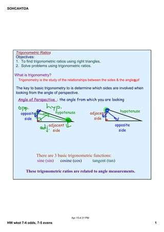 SOHCAHTOA

Trigonometric Ratios
Objectives:
1.  To find trigonometric ratios using right triangles.
2.  Solve problems using trigonometric ratios.

What is trigonometry?
Trigonometry is the study of the relationships between the sides & the angles of 
Δ.

The key to basic trigonometry to is determine which sides are involved when 
looking from the angle of perspective.

Angle of Perspective : the angle from which you are looking
hypotenuse

opposite
side

hypotenuse

adjacent
side

opposite
side

adjacent
side

There are 3 basic trigonometric functions:    
 sine (sin) cosine (cos)
tangent (tan)
These trigonometric ratios are related to angle measurements.

Apr 15­4:31 PM

HW wkst 7­4 odds, 7­5 evens

1

 