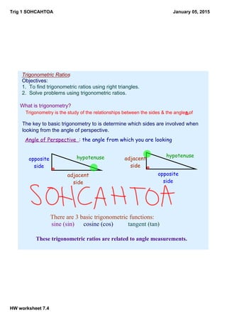 Trig 1 SOHCAHTOA
HW worksheet 7.4
January 05, 2015
Trigonometric Ratios
Objectives:
1.  To find trigonometric ratios using right triangles.
2.  Solve problems using trigonometric ratios.
What is trigonometry?
Trigonometry is the study of the relationships between the sides & the angles of Δ.
The key to basic trigonometry to is determine which sides are involved when 
looking from the angle of perspective.
There are 3 basic trigonometric functions:    
 sine (sin) cosine (cos) tangent (tan)
These trigonometric ratios are related to angle measurements.
hypotenuse
adjacent
side
opposite
side
Angle of Perspective : the angle from which you are looking
hypotenuse
adjacent
side
opposite
side
 