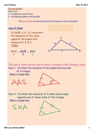 Law of Sines                                                                     May 10, 2011

    The Law of Sines
    Objectives:
    1.  To apply the Law of Sines
    2.  To develop problem‐solving skills.

                The Law of Sines can be used to find missing parts of any triangles!


    Law of Sines
       In ΔABC: a, b, & c represent
       the measures of the sides
       opposite the angles with                                C
       measures A, B, & C.                              b                 a
       THEN:

       sin A = sin B = sin C                     A               c                     B
         a       b       c



    The Law of Sines can be used to solve a triangle in the following cases:
    Case 1: You know the measure of two angles and any side
            of a triangle.
     What is looks like:




    Case 2: You know the measures of 2 sides and an angle
            opposite one of these sides of the triangle.
     What is looks like:




HW Law of Sines Wkst                                                                            1
 