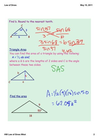 Law of Sines                                                     May 10, 2011




    Find b. Round to the nearest tenth.
                    C
                   68o   3
         37o
     A         b             B



    Triangle Area
    You can find the area of a triangle by using the follwing:
      A = 1/2 ab sinC
    where a & b are the lengths of 2 sides and C is the angle
    between these two sides.

               b
                         h

    C                a




     Find the area


                                  9

                                  50o
                             18




HW Law of Sines Wkst                                                            2
 