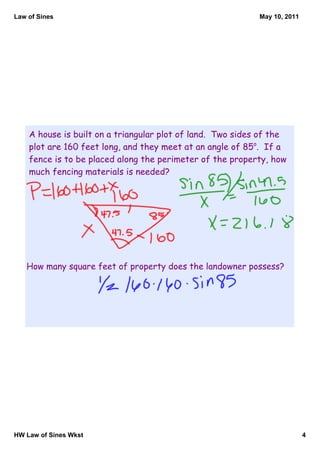 Law of Sines                                                May 10, 2011




    A house is built on a triangular plot of land. Two sides of the
    plot are 160 feet long, and they meet at an angle of 85o. If a
    fence is to be placed along the perimeter of the property, how
    much fencing materials is needed?




   How many square feet of property does the landowner possess?




HW Law of Sines Wkst                                                       4
 