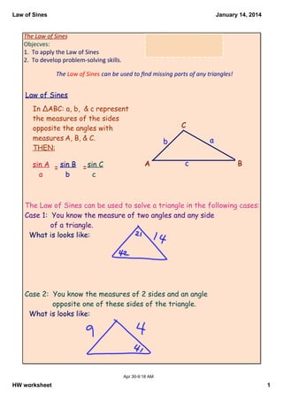 Law of Sines

January 14, 2014

The Law of Sines
Objecves:
1.  To apply the Law of Sines
2.  To develop problem‐solving skills.
The Law of Sines can be used to ﬁnd missing parts of any triangles!

Law of Sines
In ΔABC: a, b, & c represent
the measures of the sides
opposite the angles with
measures A, B, & C.
THEN:

sin A = sin B = sin C
a
b
c

C

a

b

A

c

B

The Law of Sines can be used to solve a triangle in the following cases:
Case 1: You know the measure of two angles and any side
of a triangle.
What is looks like:

Case 2: You know the measures of 2 sides and an angle
opposite one of these sides of the triangle.
What is looks like:

Apr 30­9:18 AM

HW worksheet

1

 