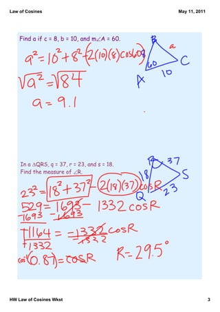 Law of Cosines                               May 11, 2011




    Find a if c = 8, b = 10, and m∠A = 60.




    In a ∆QRS, q = 37, r = 23, and s = 18.
    Find the measure of ∠R.




HW Law of Cosines Wkst                                      3
 