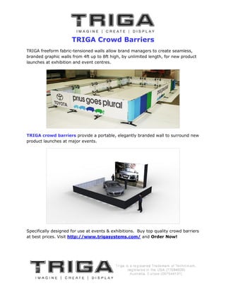 TRIGA Crowd Barriers
TRIGA freeform fabric-tensioned walls allow brand managers to create seamless,
                       tensioned
branded graphic walls from 4ft up to 8ft high, by unlimited length, for new product
launches at exhibition and event centres.




TRIGA crowd barriers provide a portable, elegantly branded wall to surround new
product launches at major events.




Specifically designed for use at events & exhibitions. Buy top quality crowd barriers
at best prices. Visit http://www.trigasystems.com/ and Order Now!
 