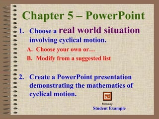 Chapter 5 – PowerPoint
1. Choose a real world situation
involving cyclical motion.
A. Choose your own or…
B. Modify from a suggested list
2. Create a PowerPoint presentation
demonstrating the mathematics of
cyclical motion.
Student Example
Monkey
 