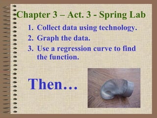 Chapter 3 – Act. 3 - Spring Lab
1. Collect data using technology.
2. Graph the data.
3. Use a regression curve to find
the function.
Then…
 