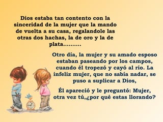 Dios estaba tan contento con la sinceridad de la mujer que la mando de vuelta a su casa, regalandole las otras dos hachas, la de oro y la de plata………. Otro día, la mujer y su amado esposo estaban paseando por los campos, cuando él tropezó y cayó al río. La infeliz mujer, que no sabía nadar, se puso a suplicar a Dios, Él apareció y le preguntó: Mujer, otra vez tú,¿por qué estas llorando? 
