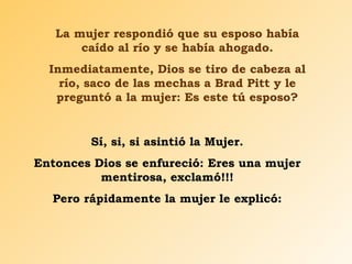 La mujer respondió que su esposo había caído al río y se había ahogado. Inmediatamente, Dios se tiro de cabeza al río, saco de las mechas a Brad Pitt y le preguntó a la mujer: Es este tú esposo? Sí, si, si asintió la Mujer. Entonces Dios se enfureció: Eres una mujer mentirosa, exclamó!!! Pero rápidamente la mujer le explicó: 