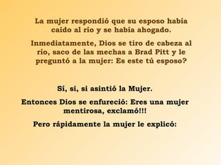 La mujer respondió que su esposo había
caído al río y se había ahogado.
Inmediatamente, Dios se tiro de cabeza al
río, saco de las mechas a Brad Pitt y le
preguntó a la mujer: Es este tú esposo?
Sí, si, si asintió la Mujer.
Entonces Dios se enfureció: Eres una mujer
mentirosa, exclamó!!!
Pero rápidamente la mujer le explicó:
 