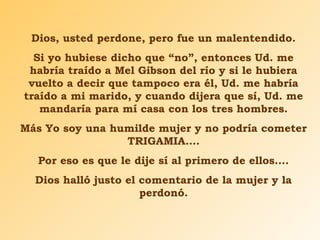 Dios, usted perdone, pero fue un malentendido.
Si yo hubiese dicho que “no”, entonces Ud. me
habría traído a Mel Gibson del río y si le hubiera
vuelto a decir que tampoco era él, Ud. me habría
traído a mi marido, y cuando dijera que sí, Ud. me
mandaría para mí casa con los tres hombres.
Más Yo soy una humilde mujer y no podría cometer
TRIGAMIA….
Por eso es que le dije sí al primero de ellos….
Dios halló justo el comentario de la mujer y la
perdonó.
 