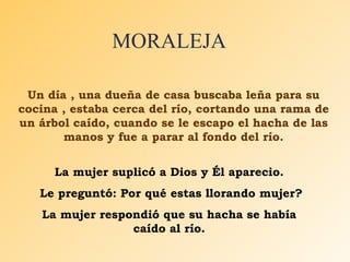 MORALEJA Un día , una dueña de casa buscaba leña para su cocina , estaba cerca del río, cortando una rama de un árbol caído, cuando se le escapo el hacha de las manos y fue a parar al fondo del río. La mujer suplicó a Dios y Él aparecio. Le preguntó: Por qué estas llorando mujer? La mujer respondió que su hacha se había caído al río. 