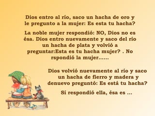 Dios entro al río, saco un hacha de oro y le pregunto a la mujer: Es esta tu hacha? La noble mujer respondió: NO, Dios no es ésa. Dios entro nuevamente y saco del río un hacha de plata y volvió a preguntar:Esta es tu hacha mujer? . No rspondió la mujer…... Dios volvió nuevamente al río y saco  un hacha de fierro y madera y denuevo preguntó: Es está tu hacha? Sí respondió ella, ésa es ...  