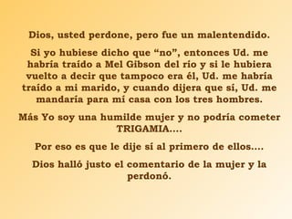 Dios, usted perdone, pero fue un malentendido. Si yo hubiese dicho que “no”, entonces Ud. me habría traído a Mel Gibson del río y si le hubiera vuelto a decir que tampoco era él, Ud. me habría traído a mi marido, y cuando dijera que sí, Ud. me mandaría para mí casa con los tres hombres. Más Yo soy una humilde mujer y no podría cometer TRIGAMIA…. Por eso es que le dije sí al primero de ellos…. Dios halló justo el comentario de la mujer y la perdonó. 