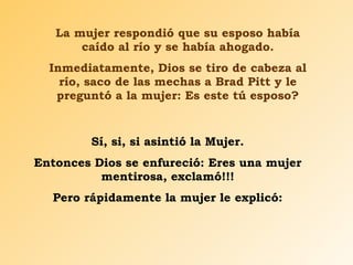 La mujer respondió que su esposo había caído al río y se había ahogado. Inmediatamente, Dios se tiro de cabeza al río, saco de las mechas a Brad Pitt y le preguntó a la mujer: Es este tú esposo? Sí, si, si asintió la Mujer. Entonces Dios se enfureció: Eres una mujer mentirosa, exclamó!!! Pero rápidamente la mujer le explicó: 