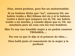 Dios, usted perdone, pero fue un malentendido. Si yo hubiese dicho que “no”, entonces Ud. me habría traído a Mel Gibson del río y si le hubiera vuelto a decir que tampoco era él, Ud. me habría traído a mi marido, y cuando dijera que sí, Ud. me mandaría para mí casa con los tres hombres. Más Yo soy una humilde mujer y no podría cometer TRIGAMIA…. Por eso es que le dije sí al primero de ellos…. Dios halló justo el comentario de la mujer y la perdonó. 