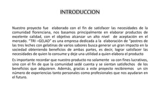 INTRODUCCION 
Nuestro proyecto fue elaborado con el fin de satisfacer las necesidades de la 
comunidad florenciana, nos basamos principalmente en elaborar productos de 
excelente calidad, con el objetivo alcanzar un alto nivel de aceptación en el 
mercado. “TRI –GELAD” es una empresa dedicada a la elaboración de “postres de 
las tres leches con gelatinas de varios sabores busca generar un gran impacto en la 
sociedad obteniendo beneficios de ambas partes, es decir, lograr satisfacer las 
necesidades de quien lo consume y deje una utilidad a quien elabora el producto 
Es importante recordar que nuestro producto no solamente va con fines lucrativos, 
sino con el fin de que la comunidad sedé cuenta y se sientan satisfechos de los 
beneficios que adquieren. Además, gracias a este proyecto recibiremos un sin 
número de experiencias tanto personales como profesionales que nos ayudaran en 
el futuro. 
 