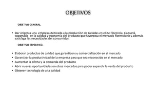 OBJETIVOS 
OBJETIVO GENERAL. 
• Dar origen a una empresa dedicada a la producción de Geladas en el de Florencia, Caquetá, 
soportada en la calidad y economía del producto que favorezca el mercado florenciano y además 
satisfaga las necesidades del consumidor. 
OBJETIVO ESPECIFICO. 
• Elaborar productos de calidad que garanticen su comercialización en el mercado 
• Garantizar la productividad de la empresa para que sea reconocido en el mercado 
• Aumentar la oferta y la demanda del producto 
• Abrir nuevas oportunidades en otros mercados para poder expandir la venta del producto 
• Obtener tecnología de alta calidad 
