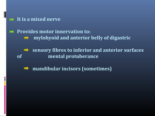 It is a mixed nerve
Provides motor innervation to:
mylohyoid and anterior belly of digastric
of

sensory fibres to inferior and anterior surfaces
mental protuberance
mandibular incisors (sometimes)

 