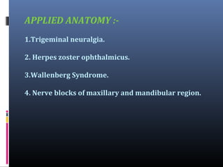 APPLIED ANATOMY :1.Trigeminal neuralgia.
2. Herpes zoster ophthalmicus.
3.Wallenberg Syndrome.
4. Nerve blocks of maxillary and mandibular region.

 