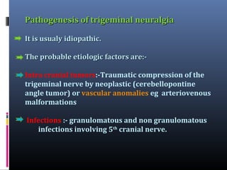 Pathogenesis of trigeminal neuralgia
It is usualy idiopathic.
The probable etiologic factors are:Intra cranial tumors:-Traumatic compression of the
trigeminal nerve by neoplastic (cerebellopontine
angle tumor) or vascular anomalies eg arteriovenous
malformations
Infections :- granulomatous and non granulomatous
infections involving 5th cranial nerve.

 