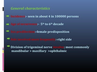 General characteristics
Incidence:- seen in about 4 in 100000 persons
Age of occurrence:- 5th to 6th decade
Sex predilection:-female predisposition
Side involved more frequently:-right side
Division of trigeminal nerve involve; most commonly
mandibular > maxillary >ophthalmic

 