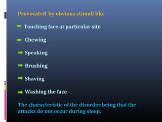 Provocated by obvious stimuli like
Touching face at particular site
Chewing
Speaking
Brushing
Shaving
Washing the face
The characteristic of the disorder being that the
attacks do not occur during sleep.

 