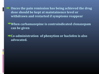 Onces the pain remission has being achieved the drug
dose should be kept at maintainence level or
withdrawn and restarted if symptoms reappear
When carbamazepine is contraindicated clonazepam
can be given
Co-administration of phenytion or baclofen is also
advocated.

 