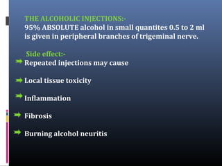 THE ALCOHOLIC INJECTIONS:95% ABSOLUTE alcohol in small quantites 0.5 to 2 ml
is given in peripheral branches of trigeminal nerve.
Side effect:Repeated injections may cause
Local tissue toxicity
Inflammation
Fibrosis
Burning alcohol neuritis

 