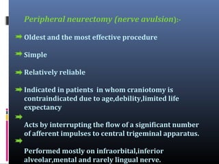 Peripheral neurectomy (nerve avulsion):Oldest and the most effective procedure
Simple
Relatively reliable
Indicated in patients in whom craniotomy is
contraindicated due to age,debility,limited life
expectancy
Acts by interrupting the flow of a significant number
of afferent impulses to central trigeminal apparatus.
Performed mostly on infraorbital,inferior
alveolar,mental and rarely lingual nerve.

 