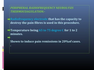 PERIPHERAL RADIOFREQUENCY NEUROLYSIS
THERMOCOAGULATION:Radiofrequency electrode that has the capacity to
destroy the pain fibres is used in this procedure.
Temperature being 65 to 75 degree C for 1 to 2
minutes.
Shown to induce pain remissions in 20%of cases.
.

 