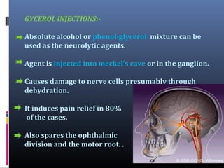 GYCEROL INJECTIONS:Absolute alcohol or phenol-glycerol mixture can be
used as the neurolytic agents.
Agent is injected into meckel’s cave or in the ganglion.
Causes damage to nerve cells presumably through
dehydration.
It induces pain relief in 80%
of the cases.
Also spares the ophthalmic
division and the motor root. .

 