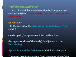 Wallenberg syndrome:a stroke which causes loss of pain/temperature
sensation from one side of the face and the other side
of the body.
ETIOLOGY:In the medulla, the Ascending Spinothalamic Tract
(which
carries pain/temperature information from
the opposite side of the body) is adjacent to the
Descending
Spinal Tract of the fifth nerve (which carries pain

 