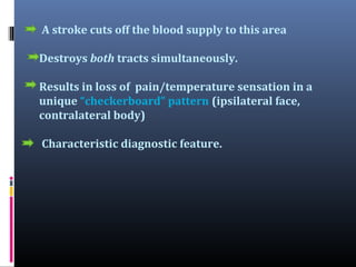 A stroke cuts off the blood supply to this area
Destroys both tracts simultaneously.
Results in loss of pain/temperature sensation in a
unique “checkerboard” pattern (ipsilateral face,
contralateral body)
Characteristic diagnostic feature.

 