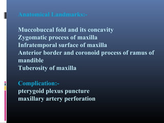 Anatomical Landmarks:Muccobuccal fold and its concavity
Zygomatic process of maxilla
Infratemporal surface of maxilla
Anterior border and coronoid process of ramus of
mandible
Tuberosity of maxilla
Complication:pterygoid plexus puncture
maxillary artery perforation

 